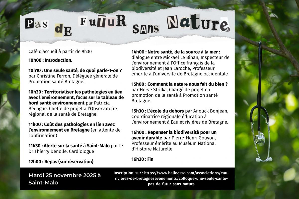 Eau & Rivières de Bretagne organise son prochain colloque annuel sur le thème "Une seule santé, pas de futur sans nature". Il se déroulera le mardi 25 novembre prochain à l’espace Bouvet à Saint-Malo.     Ce colloque sera l’occasion d’interroger l’approche pluridisciplinaire et globale des enjeux sanitaires “One health” (ou “Une seule santé”). Différent·es intervenant·es se succéderont afin de nous éclairer sur les pathologies en lien avec l’environnement et leurs coûts collectifs, sur l’intérêt d’écosystèm