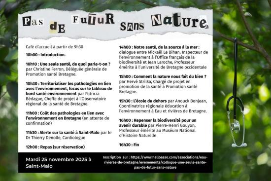 Eau & Rivières de Bretagne organise son prochain colloque annuel sur le thème "Une seule santé, pas de futur sans nature". Il se déroulera le mardi 25 novembre prochain à l’espace Bouvet à Saint-Malo.     Ce colloque sera l’occasion d’interroger l’approche pluridisciplinaire et globale des enjeux sanitaires “One health” (ou “Une seule santé”). Différent·es intervenant·es se succéderont afin de nous éclairer sur les pathologies en lien avec l’environnement et leurs coûts collectifs, sur l’intérêt d’écosystèm